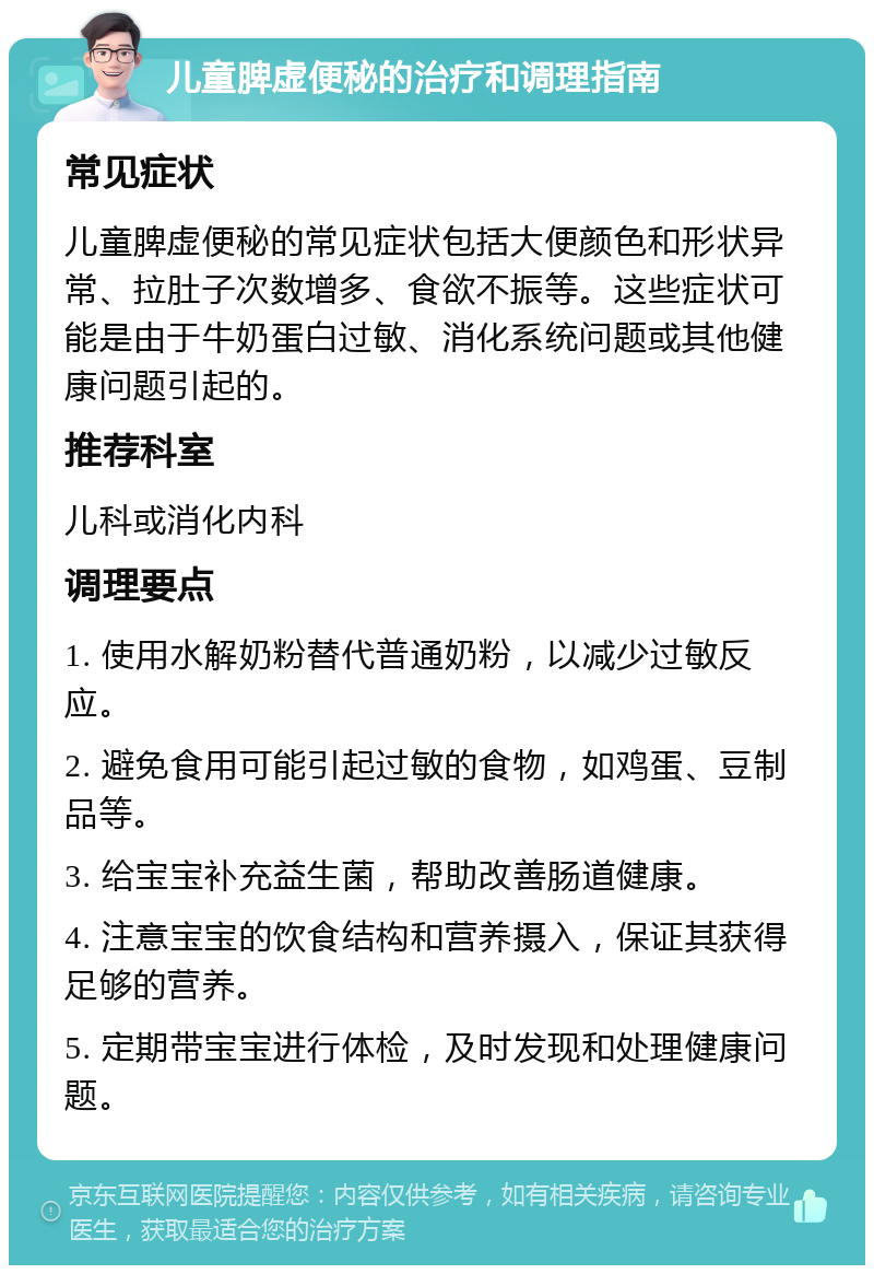 儿童脾虚便秘的治疗和调理指南 常见症状 儿童脾虚便秘的常见症状包括大便颜色和形状异常、拉肚子次数增多、食欲不振等。这些症状可能是由于牛奶蛋白过敏、消化系统问题或其他健康问题引起的。 推荐科室 儿科或消化内科 调理要点 1. 使用水解奶粉替代普通奶粉，以减少过敏反应。 2. 避免食用可能引起过敏的食物，如鸡蛋、豆制品等。 3. 给宝宝补充益生菌，帮助改善肠道健康。 4. 注意宝宝的饮食结构和营养摄入，保证其获得足够的营养。 5. 定期带宝宝进行体检，及时发现和处理健康问题。