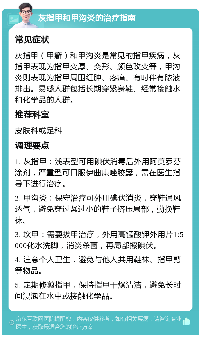 灰指甲和甲沟炎的治疗指南 常见症状 灰指甲（甲癣）和甲沟炎是常见的指甲疾病，灰指甲表现为指甲变厚、变形、颜色改变等，甲沟炎则表现为指甲周围红肿、疼痛、有时伴有脓液排出。易感人群包括长期穿紧身鞋、经常接触水和化学品的人群。 推荐科室 皮肤科或足科 调理要点 1. 灰指甲：浅表型可用碘伏消毒后外用阿莫罗芬涂剂，严重型可口服伊曲康唑胶囊，需在医生指导下进行治疗。 2. 甲沟炎：保守治疗可外用碘伏消炎，穿鞋通风透气，避免穿过紧过小的鞋子挤压局部，勤换鞋袜。 3. 坎甲：需要拔甲治疗，外用高锰酸钾外用片1:5000化水洗脚，消炎杀菌，再局部擦碘伏。 4. 注意个人卫生，避免与他人共用鞋袜、指甲剪等物品。 5. 定期修剪指甲，保持指甲干燥清洁，避免长时间浸泡在水中或接触化学品。