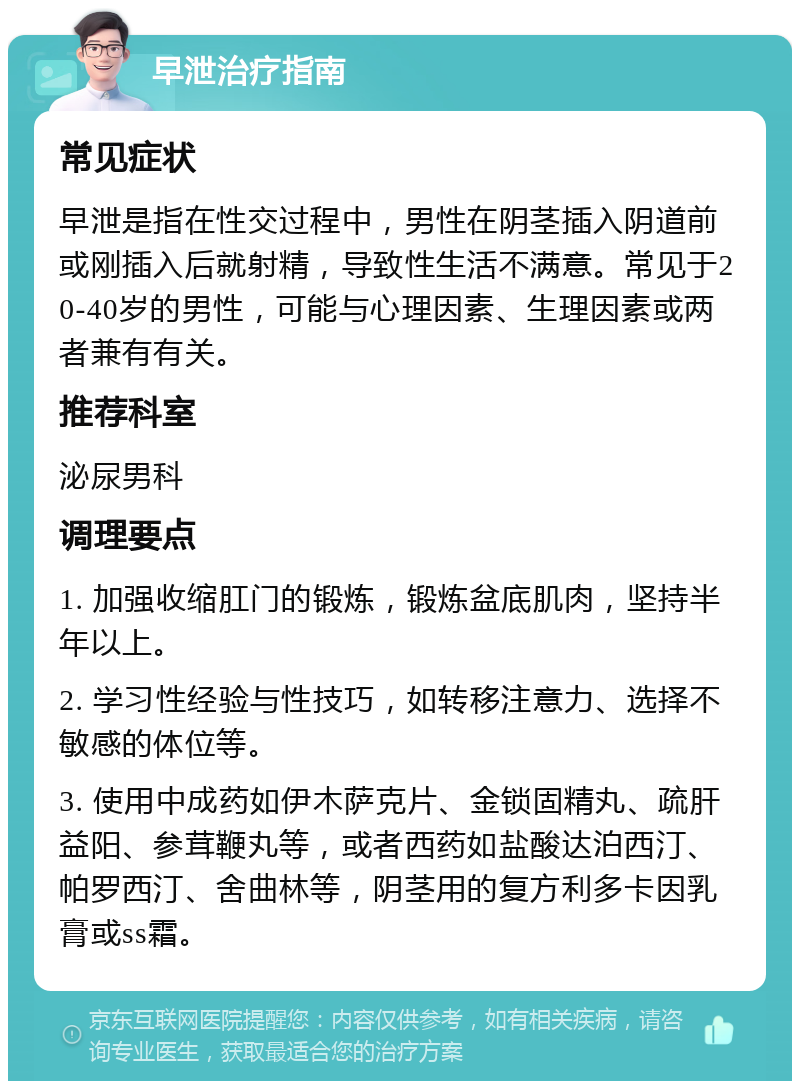 早泄治疗指南 常见症状 早泄是指在性交过程中，男性在阴茎插入阴道前或刚插入后就射精，导致性生活不满意。常见于20-40岁的男性，可能与心理因素、生理因素或两者兼有有关。 推荐科室 泌尿男科 调理要点 1. 加强收缩肛门的锻炼，锻炼盆底肌肉，坚持半年以上。 2. 学习性经验与性技巧，如转移注意力、选择不敏感的体位等。 3. 使用中成药如伊木萨克片、金锁固精丸、疏肝益阳、参茸鞭丸等，或者西药如盐酸达泊西汀、帕罗西汀、舍曲林等，阴茎用的复方利多卡因乳膏或ss霜。