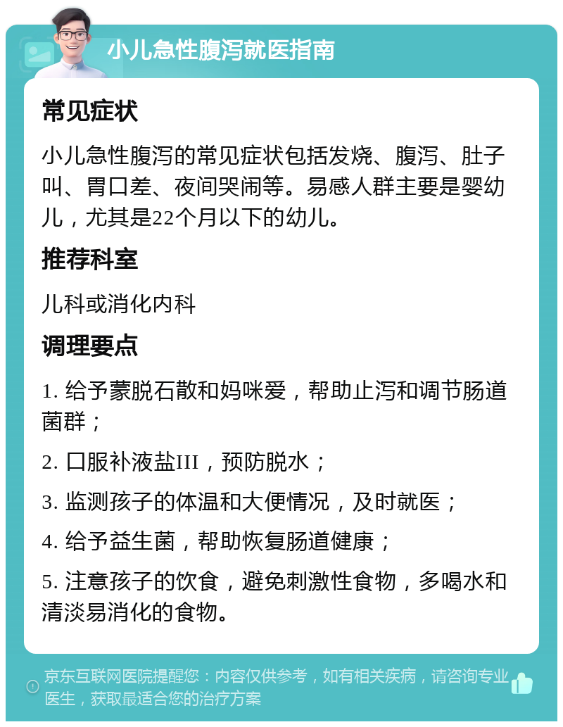 小儿急性腹泻就医指南 常见症状 小儿急性腹泻的常见症状包括发烧、腹泻、肚子叫、胃口差、夜间哭闹等。易感人群主要是婴幼儿，尤其是22个月以下的幼儿。 推荐科室 儿科或消化内科 调理要点 1. 给予蒙脱石散和妈咪爱，帮助止泻和调节肠道菌群； 2. 口服补液盐III，预防脱水； 3. 监测孩子的体温和大便情况，及时就医； 4. 给予益生菌，帮助恢复肠道健康； 5. 注意孩子的饮食，避免刺激性食物，多喝水和清淡易消化的食物。