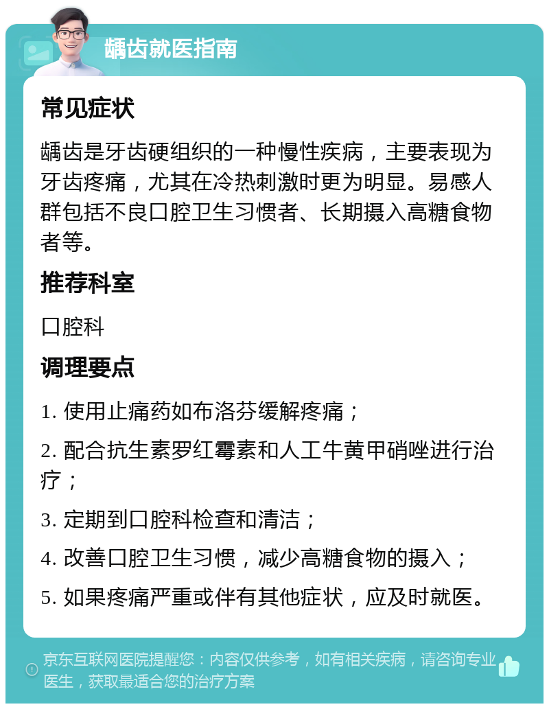 龋齿就医指南 常见症状 龋齿是牙齿硬组织的一种慢性疾病，主要表现为牙齿疼痛，尤其在冷热刺激时更为明显。易感人群包括不良口腔卫生习惯者、长期摄入高糖食物者等。 推荐科室 口腔科 调理要点 1. 使用止痛药如布洛芬缓解疼痛； 2. 配合抗生素罗红霉素和人工牛黄甲硝唑进行治疗； 3. 定期到口腔科检查和清洁； 4. 改善口腔卫生习惯，减少高糖食物的摄入； 5. 如果疼痛严重或伴有其他症状，应及时就医。