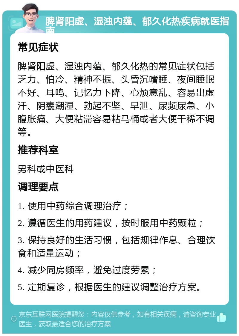 脾肾阳虚、湿浊内蕴、郁久化热疾病就医指南 常见症状 脾肾阳虚、湿浊内蕴、郁久化热的常见症状包括乏力、怕冷、精神不振、头昏沉嗜睡、夜间睡眠不好、耳鸣、记忆力下降、心烦意乱、容易出虚汗、阴囊潮湿、勃起不坚、早泄、尿频尿急、小腹胀痛、大便粘滞容易粘马桶或者大便干稀不调等。 推荐科室 男科或中医科 调理要点 1. 使用中药综合调理治疗； 2. 遵循医生的用药建议，按时服用中药颗粒； 3. 保持良好的生活习惯，包括规律作息、合理饮食和适量运动； 4. 减少同房频率，避免过度劳累； 5. 定期复诊，根据医生的建议调整治疗方案。