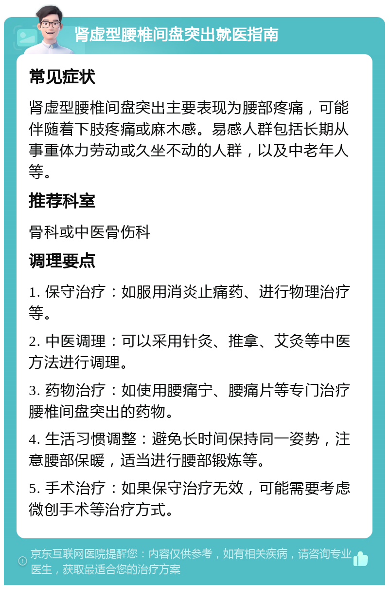 肾虚型腰椎间盘突出就医指南 常见症状 肾虚型腰椎间盘突出主要表现为腰部疼痛，可能伴随着下肢疼痛或麻木感。易感人群包括长期从事重体力劳动或久坐不动的人群，以及中老年人等。 推荐科室 骨科或中医骨伤科 调理要点 1. 保守治疗：如服用消炎止痛药、进行物理治疗等。 2. 中医调理：可以采用针灸、推拿、艾灸等中医方法进行调理。 3. 药物治疗：如使用腰痛宁、腰痛片等专门治疗腰椎间盘突出的药物。 4. 生活习惯调整：避免长时间保持同一姿势，注意腰部保暖，适当进行腰部锻炼等。 5. 手术治疗：如果保守治疗无效，可能需要考虑微创手术等治疗方式。