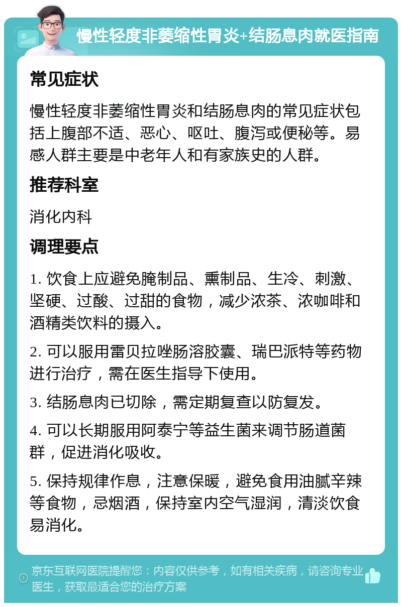 慢性轻度非萎缩性胃炎+结肠息肉就医指南 常见症状 慢性轻度非萎缩性胃炎和结肠息肉的常见症状包括上腹部不适、恶心、呕吐、腹泻或便秘等。易感人群主要是中老年人和有家族史的人群。 推荐科室 消化内科 调理要点 1. 饮食上应避免腌制品、熏制品、生冷、刺激、坚硬、过酸、过甜的食物，减少浓茶、浓咖啡和酒精类饮料的摄入。 2. 可以服用雷贝拉唑肠溶胶囊、瑞巴派特等药物进行治疗，需在医生指导下使用。 3. 结肠息肉已切除，需定期复查以防复发。 4. 可以长期服用阿泰宁等益生菌来调节肠道菌群，促进消化吸收。 5. 保持规律作息，注意保暖，避免食用油腻辛辣等食物，忌烟酒，保持室内空气湿润，清淡饮食易消化。