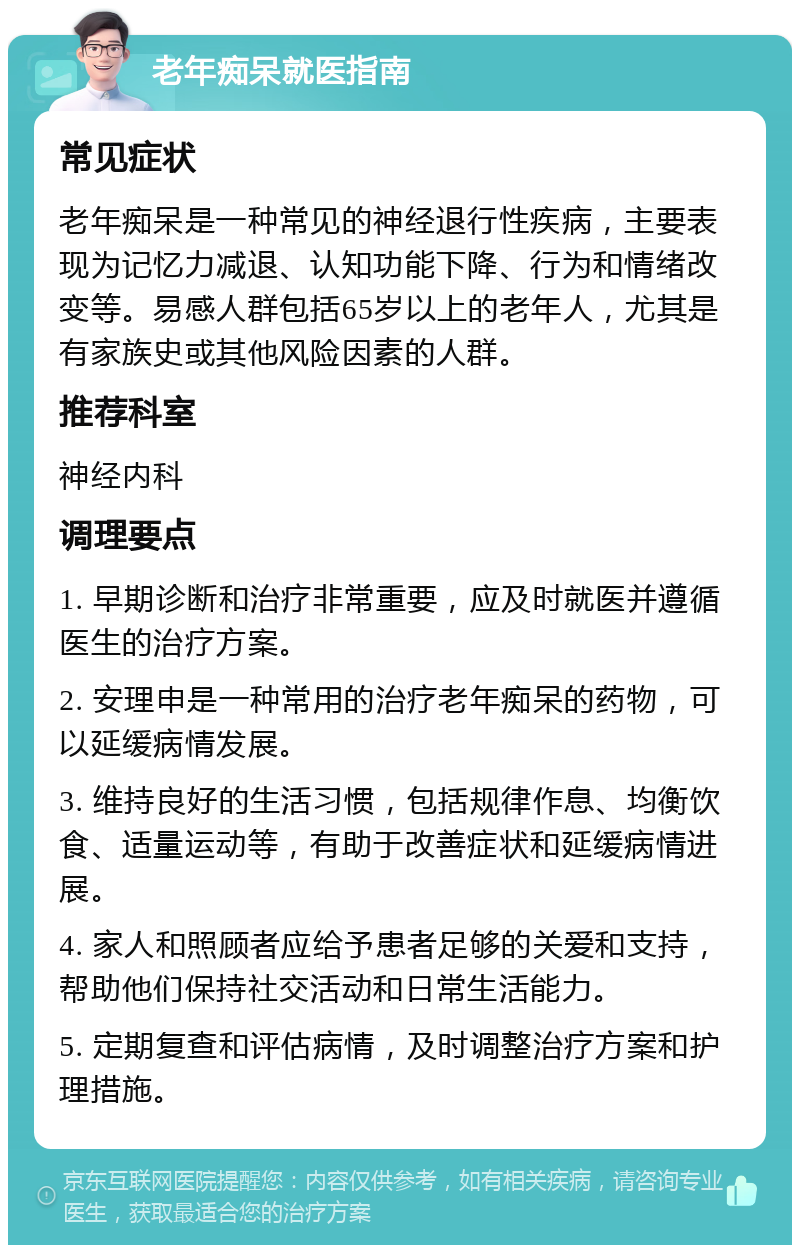 老年痴呆就医指南 常见症状 老年痴呆是一种常见的神经退行性疾病，主要表现为记忆力减退、认知功能下降、行为和情绪改变等。易感人群包括65岁以上的老年人，尤其是有家族史或其他风险因素的人群。 推荐科室 神经内科 调理要点 1. 早期诊断和治疗非常重要，应及时就医并遵循医生的治疗方案。 2. 安理申是一种常用的治疗老年痴呆的药物，可以延缓病情发展。 3. 维持良好的生活习惯，包括规律作息、均衡饮食、适量运动等，有助于改善症状和延缓病情进展。 4. 家人和照顾者应给予患者足够的关爱和支持，帮助他们保持社交活动和日常生活能力。 5. 定期复查和评估病情，及时调整治疗方案和护理措施。