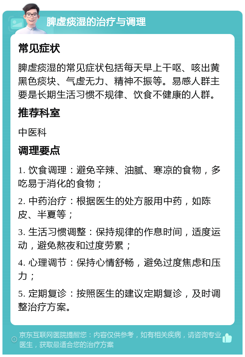 脾虚痰湿的治疗与调理 常见症状 脾虚痰湿的常见症状包括每天早上干呕、咳出黄黑色痰块、气虚无力、精神不振等。易感人群主要是长期生活习惯不规律、饮食不健康的人群。 推荐科室 中医科 调理要点 1. 饮食调理：避免辛辣、油腻、寒凉的食物，多吃易于消化的食物； 2. 中药治疗：根据医生的处方服用中药，如陈皮、半夏等； 3. 生活习惯调整：保持规律的作息时间，适度运动，避免熬夜和过度劳累； 4. 心理调节：保持心情舒畅，避免过度焦虑和压力； 5. 定期复诊：按照医生的建议定期复诊，及时调整治疗方案。