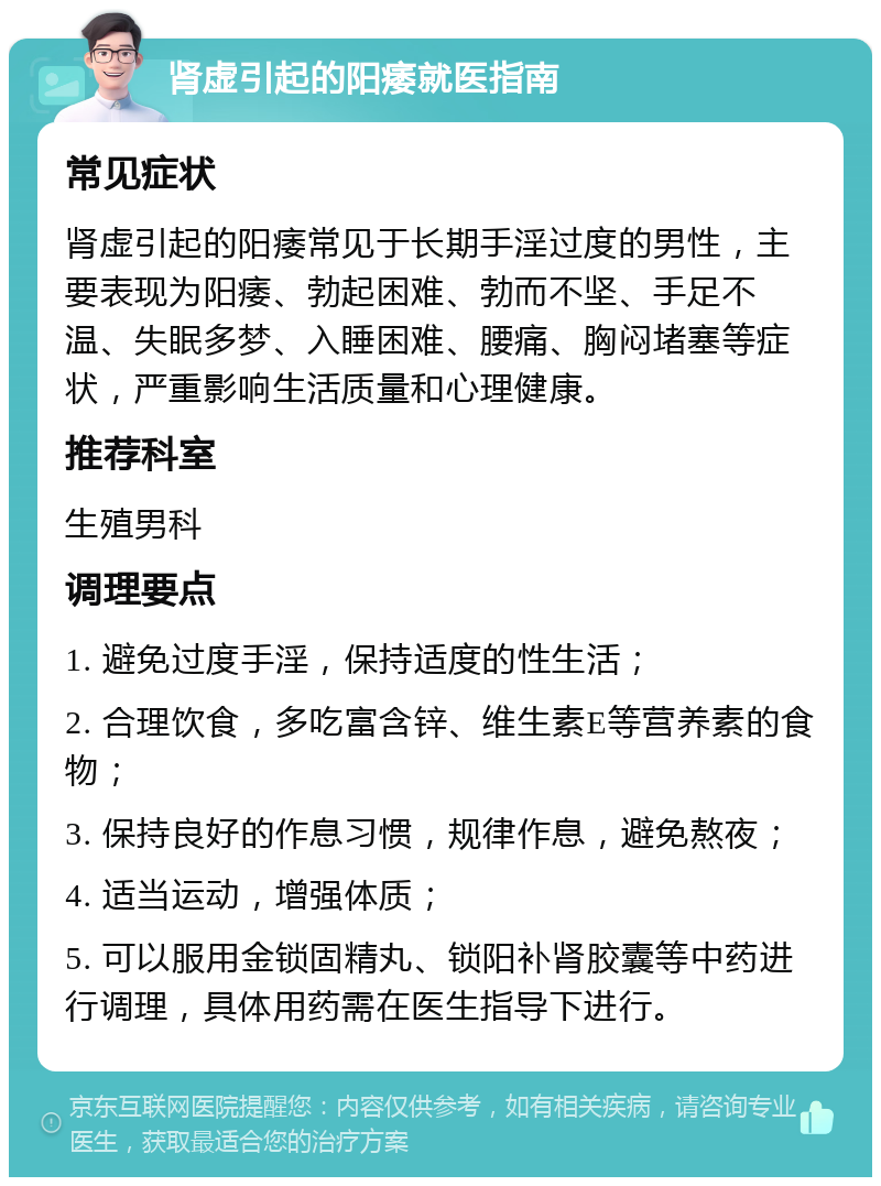 肾虚引起的阳痿就医指南 常见症状 肾虚引起的阳痿常见于长期手淫过度的男性，主要表现为阳痿、勃起困难、勃而不坚、手足不温、失眠多梦、入睡困难、腰痛、胸闷堵塞等症状，严重影响生活质量和心理健康。 推荐科室 生殖男科 调理要点 1. 避免过度手淫，保持适度的性生活； 2. 合理饮食，多吃富含锌、维生素E等营养素的食物； 3. 保持良好的作息习惯，规律作息，避免熬夜； 4. 适当运动，增强体质； 5. 可以服用金锁固精丸、锁阳补肾胶囊等中药进行调理，具体用药需在医生指导下进行。