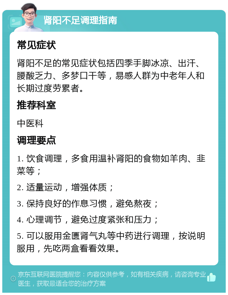 肾阳不足调理指南 常见症状 肾阳不足的常见症状包括四季手脚冰凉、出汗、腰酸乏力、多梦口干等，易感人群为中老年人和长期过度劳累者。 推荐科室 中医科 调理要点 1. 饮食调理，多食用温补肾阳的食物如羊肉、韭菜等； 2. 适量运动，增强体质； 3. 保持良好的作息习惯，避免熬夜； 4. 心理调节，避免过度紧张和压力； 5. 可以服用金匮肾气丸等中药进行调理，按说明服用，先吃两盒看看效果。