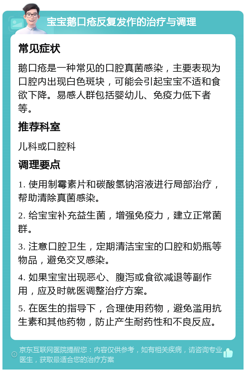 宝宝鹅口疮反复发作的治疗与调理 常见症状 鹅口疮是一种常见的口腔真菌感染，主要表现为口腔内出现白色斑块，可能会引起宝宝不适和食欲下降。易感人群包括婴幼儿、免疫力低下者等。 推荐科室 儿科或口腔科 调理要点 1. 使用制霉素片和碳酸氢钠溶液进行局部治疗，帮助清除真菌感染。 2. 给宝宝补充益生菌，增强免疫力，建立正常菌群。 3. 注意口腔卫生，定期清洁宝宝的口腔和奶瓶等物品，避免交叉感染。 4. 如果宝宝出现恶心、腹泻或食欲减退等副作用，应及时就医调整治疗方案。 5. 在医生的指导下，合理使用药物，避免滥用抗生素和其他药物，防止产生耐药性和不良反应。