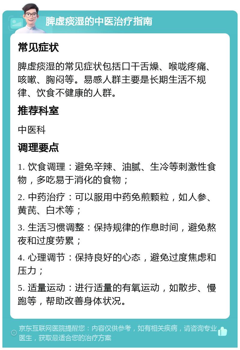 脾虚痰湿的中医治疗指南 常见症状 脾虚痰湿的常见症状包括口干舌燥、喉咙疼痛、咳嗽、胸闷等。易感人群主要是长期生活不规律、饮食不健康的人群。 推荐科室 中医科 调理要点 1. 饮食调理：避免辛辣、油腻、生冷等刺激性食物，多吃易于消化的食物； 2. 中药治疗：可以服用中药免煎颗粒，如人参、黄芪、白术等； 3. 生活习惯调整：保持规律的作息时间，避免熬夜和过度劳累； 4. 心理调节：保持良好的心态，避免过度焦虑和压力； 5. 适量运动：进行适量的有氧运动，如散步、慢跑等，帮助改善身体状况。