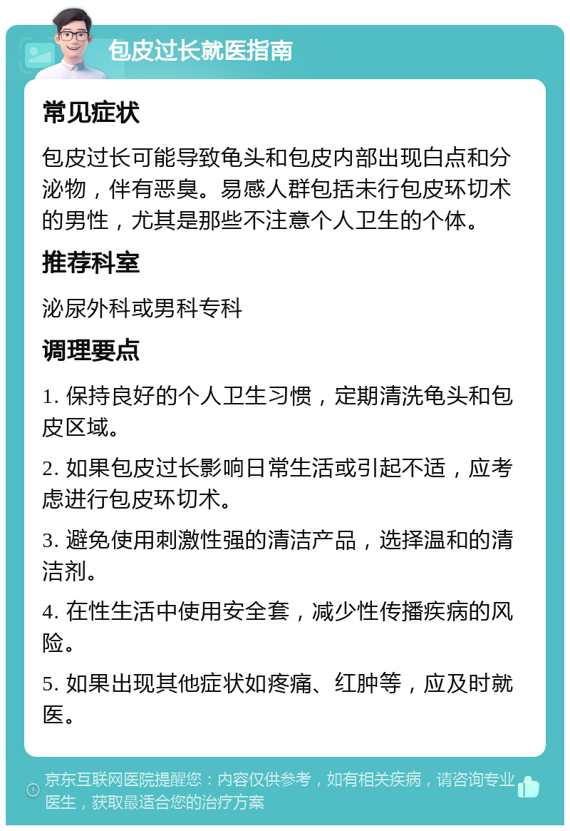 包皮过长就医指南 常见症状 包皮过长可能导致龟头和包皮内部出现白点和分泌物，伴有恶臭。易感人群包括未行包皮环切术的男性，尤其是那些不注意个人卫生的个体。 推荐科室 泌尿外科或男科专科 调理要点 1. 保持良好的个人卫生习惯，定期清洗龟头和包皮区域。 2. 如果包皮过长影响日常生活或引起不适，应考虑进行包皮环切术。 3. 避免使用刺激性强的清洁产品，选择温和的清洁剂。 4. 在性生活中使用安全套，减少性传播疾病的风险。 5. 如果出现其他症状如疼痛、红肿等，应及时就医。