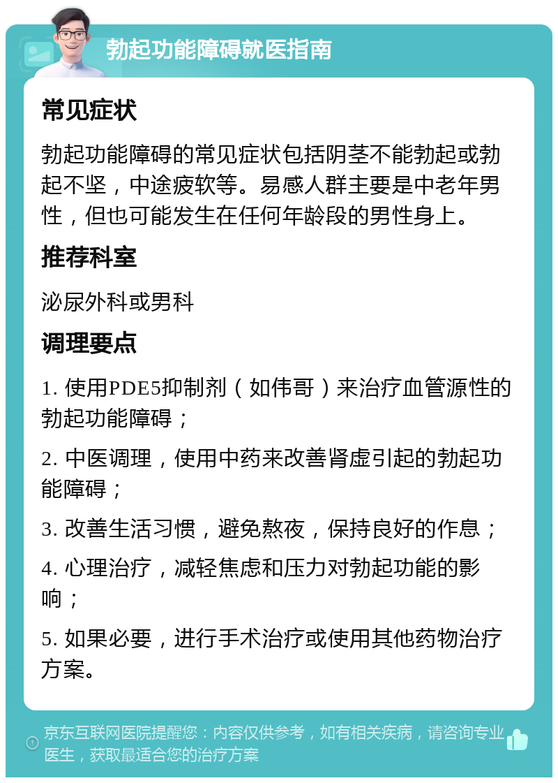 勃起功能障碍就医指南 常见症状 勃起功能障碍的常见症状包括阴茎不能勃起或勃起不坚，中途疲软等。易感人群主要是中老年男性，但也可能发生在任何年龄段的男性身上。 推荐科室 泌尿外科或男科 调理要点 1. 使用PDE5抑制剂（如伟哥）来治疗血管源性的勃起功能障碍； 2. 中医调理，使用中药来改善肾虚引起的勃起功能障碍； 3. 改善生活习惯，避免熬夜，保持良好的作息； 4. 心理治疗，减轻焦虑和压力对勃起功能的影响； 5. 如果必要，进行手术治疗或使用其他药物治疗方案。