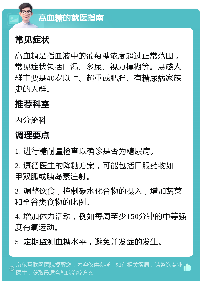 高血糖的就医指南 常见症状 高血糖是指血液中的葡萄糖浓度超过正常范围，常见症状包括口渴、多尿、视力模糊等。易感人群主要是40岁以上、超重或肥胖、有糖尿病家族史的人群。 推荐科室 内分泌科 调理要点 1. 进行糖耐量检查以确诊是否为糖尿病。 2. 遵循医生的降糖方案，可能包括口服药物如二甲双胍或胰岛素注射。 3. 调整饮食，控制碳水化合物的摄入，增加蔬菜和全谷类食物的比例。 4. 增加体力活动，例如每周至少150分钟的中等强度有氧运动。 5. 定期监测血糖水平，避免并发症的发生。