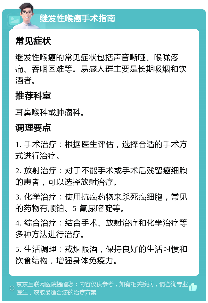 继发性喉癌手术指南 常见症状 继发性喉癌的常见症状包括声音嘶哑、喉咙疼痛、吞咽困难等。易感人群主要是长期吸烟和饮酒者。 推荐科室 耳鼻喉科或肿瘤科。 调理要点 1. 手术治疗：根据医生评估，选择合适的手术方式进行治疗。 2. 放射治疗：对于不能手术或手术后残留癌细胞的患者，可以选择放射治疗。 3. 化学治疗：使用抗癌药物来杀死癌细胞，常见的药物有顺铂、5-氟尿嘧啶等。 4. 综合治疗：结合手术、放射治疗和化学治疗等多种方法进行治疗。 5. 生活调理：戒烟限酒，保持良好的生活习惯和饮食结构，增强身体免疫力。