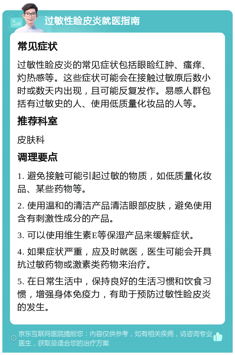 过敏性睑皮炎就医指南 常见症状 过敏性睑皮炎的常见症状包括眼睑红肿、瘙痒、灼热感等。这些症状可能会在接触过敏原后数小时或数天内出现，且可能反复发作。易感人群包括有过敏史的人、使用低质量化妆品的人等。 推荐科室 皮肤科 调理要点 1. 避免接触可能引起过敏的物质，如低质量化妆品、某些药物等。 2. 使用温和的清洁产品清洁眼部皮肤，避免使用含有刺激性成分的产品。 3. 可以使用维生素E等保湿产品来缓解症状。 4. 如果症状严重，应及时就医，医生可能会开具抗过敏药物或激素类药物来治疗。 5. 在日常生活中，保持良好的生活习惯和饮食习惯，增强身体免疫力，有助于预防过敏性睑皮炎的发生。