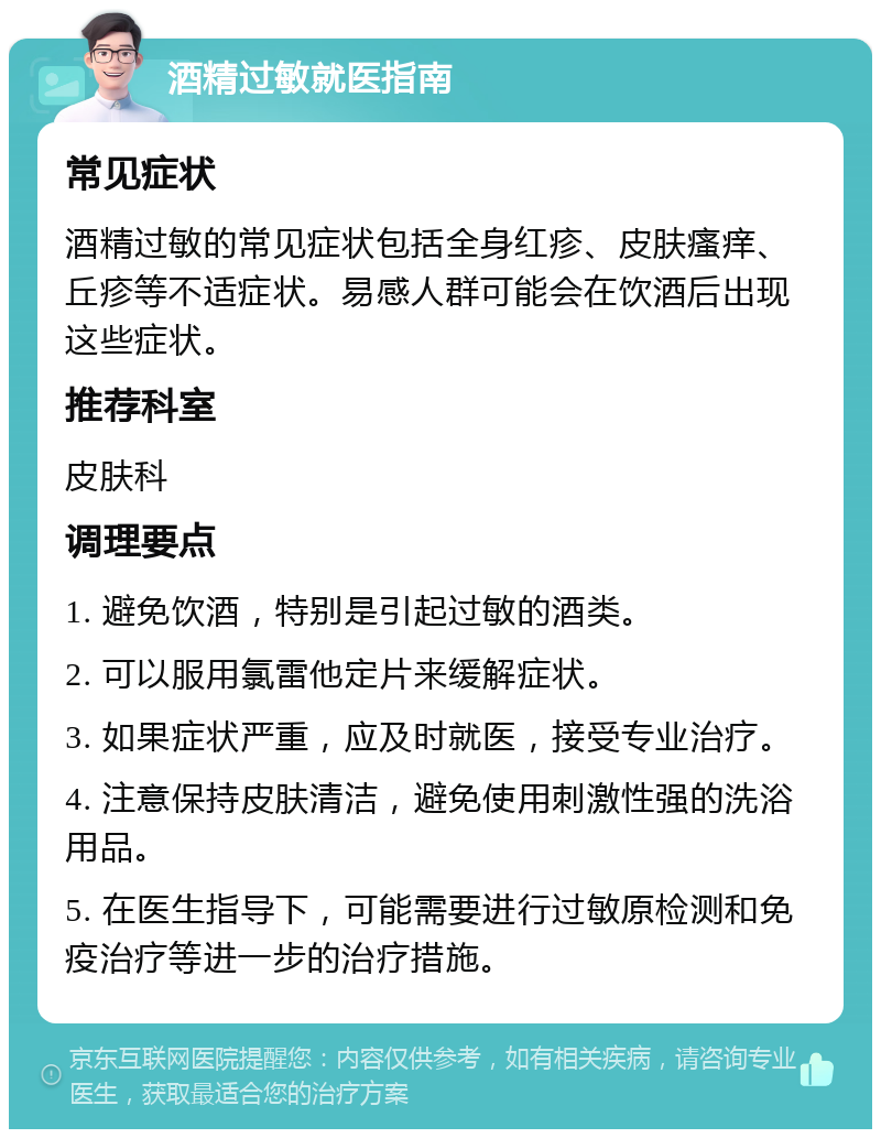 酒精过敏就医指南 常见症状 酒精过敏的常见症状包括全身红疹、皮肤瘙痒、丘疹等不适症状。易感人群可能会在饮酒后出现这些症状。 推荐科室 皮肤科 调理要点 1. 避免饮酒，特别是引起过敏的酒类。 2. 可以服用氯雷他定片来缓解症状。 3. 如果症状严重，应及时就医，接受专业治疗。 4. 注意保持皮肤清洁，避免使用刺激性强的洗浴用品。 5. 在医生指导下，可能需要进行过敏原检测和免疫治疗等进一步的治疗措施。