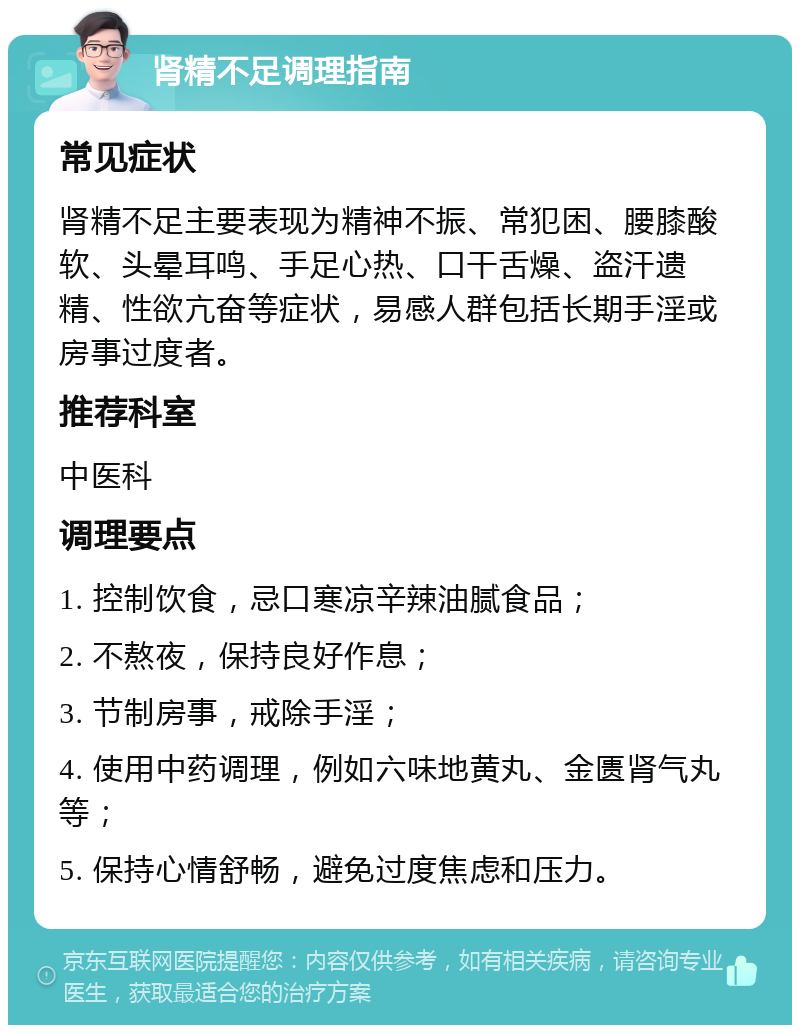 肾精不足调理指南 常见症状 肾精不足主要表现为精神不振、常犯困、腰膝酸软、头晕耳鸣、手足心热、口干舌燥、盗汗遗精、性欲亢奋等症状，易感人群包括长期手淫或房事过度者。 推荐科室 中医科 调理要点 1. 控制饮食，忌口寒凉辛辣油腻食品； 2. 不熬夜，保持良好作息； 3. 节制房事，戒除手淫； 4. 使用中药调理，例如六味地黄丸、金匮肾气丸等； 5. 保持心情舒畅，避免过度焦虑和压力。