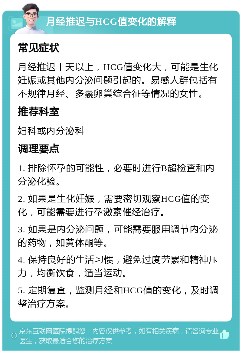 月经推迟与HCG值变化的解释 常见症状 月经推迟十天以上，HCG值变化大，可能是生化妊娠或其他内分泌问题引起的。易感人群包括有不规律月经、多囊卵巢综合征等情况的女性。 推荐科室 妇科或内分泌科 调理要点 1. 排除怀孕的可能性，必要时进行B超检查和内分泌化验。 2. 如果是生化妊娠，需要密切观察HCG值的变化，可能需要进行孕激素催经治疗。 3. 如果是内分泌问题，可能需要服用调节内分泌的药物，如黄体酮等。 4. 保持良好的生活习惯，避免过度劳累和精神压力，均衡饮食，适当运动。 5. 定期复查，监测月经和HCG值的变化，及时调整治疗方案。