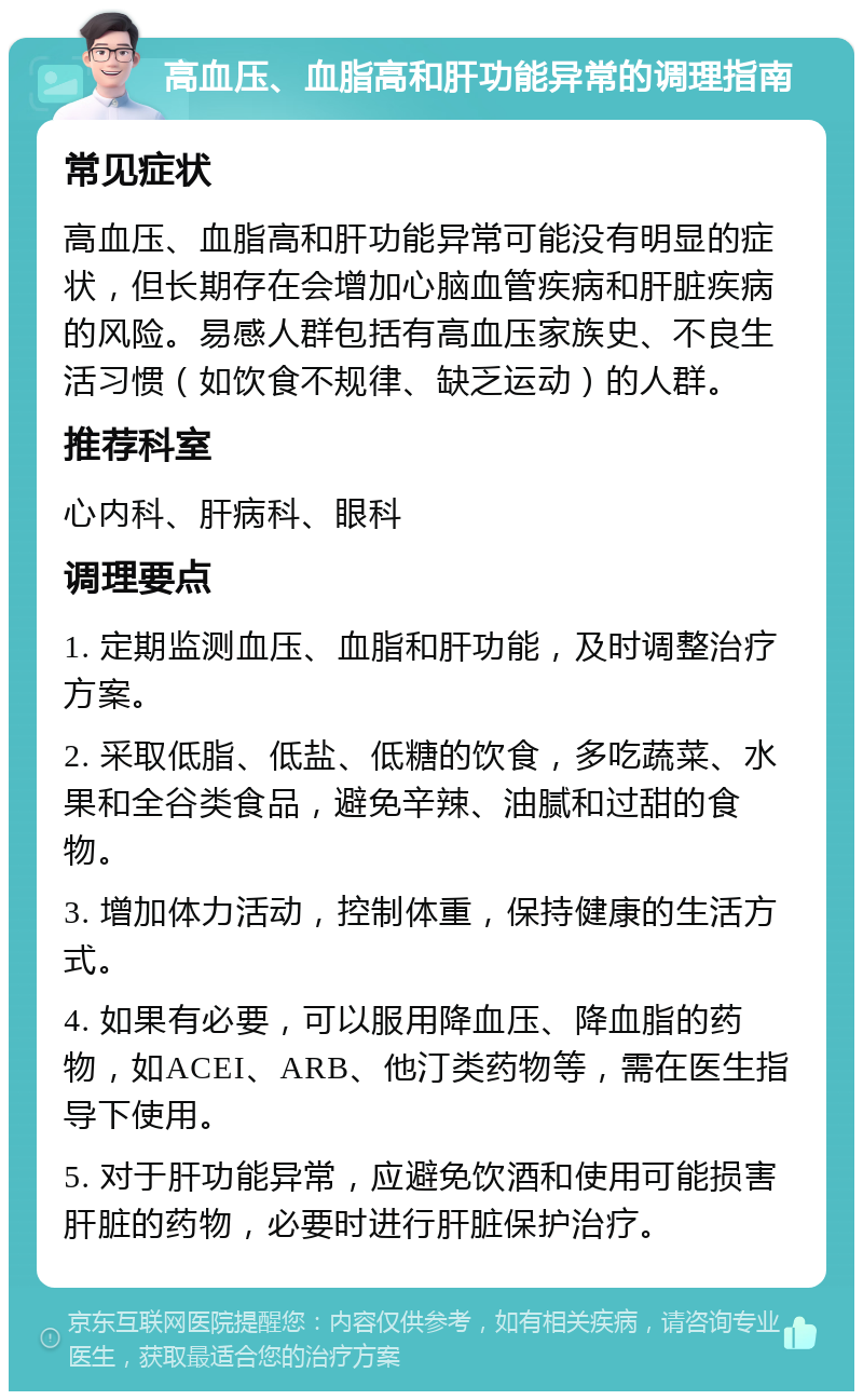 高血压、血脂高和肝功能异常的调理指南 常见症状 高血压、血脂高和肝功能异常可能没有明显的症状，但长期存在会增加心脑血管疾病和肝脏疾病的风险。易感人群包括有高血压家族史、不良生活习惯（如饮食不规律、缺乏运动）的人群。 推荐科室 心内科、肝病科、眼科 调理要点 1. 定期监测血压、血脂和肝功能，及时调整治疗方案。 2. 采取低脂、低盐、低糖的饮食，多吃蔬菜、水果和全谷类食品，避免辛辣、油腻和过甜的食物。 3. 增加体力活动，控制体重，保持健康的生活方式。 4. 如果有必要，可以服用降血压、降血脂的药物，如ACEI、ARB、他汀类药物等，需在医生指导下使用。 5. 对于肝功能异常，应避免饮酒和使用可能损害肝脏的药物，必要时进行肝脏保护治疗。