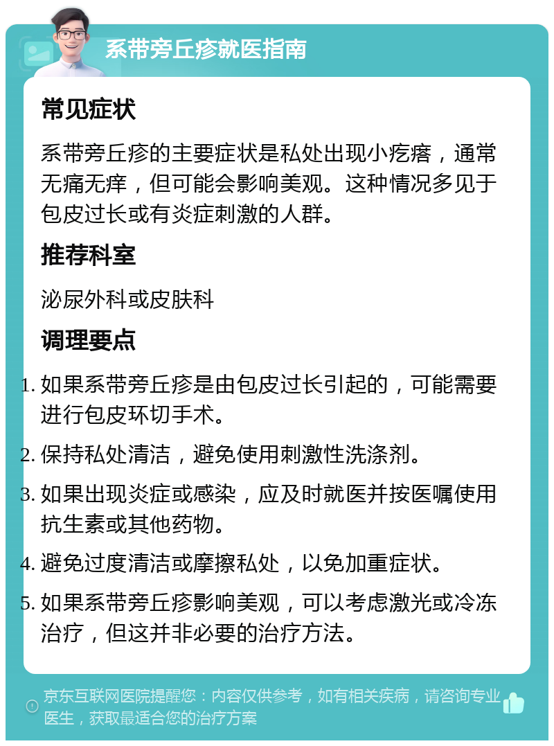 系带旁丘疹就医指南 常见症状 系带旁丘疹的主要症状是私处出现小疙瘩，通常无痛无痒，但可能会影响美观。这种情况多见于包皮过长或有炎症刺激的人群。 推荐科室 泌尿外科或皮肤科 调理要点 如果系带旁丘疹是由包皮过长引起的，可能需要进行包皮环切手术。 保持私处清洁，避免使用刺激性洗涤剂。 如果出现炎症或感染，应及时就医并按医嘱使用抗生素或其他药物。 避免过度清洁或摩擦私处，以免加重症状。 如果系带旁丘疹影响美观，可以考虑激光或冷冻治疗，但这并非必要的治疗方法。