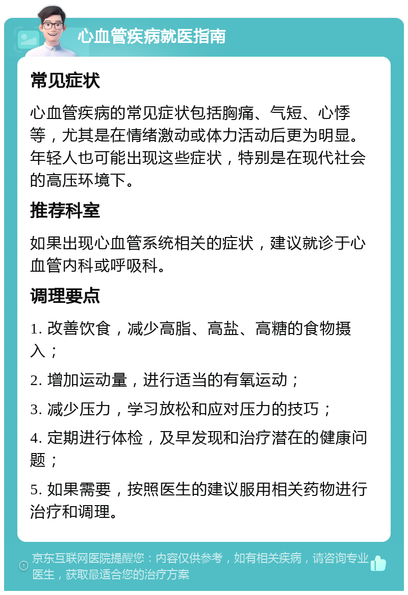 心血管疾病就医指南 常见症状 心血管疾病的常见症状包括胸痛、气短、心悸等，尤其是在情绪激动或体力活动后更为明显。年轻人也可能出现这些症状，特别是在现代社会的高压环境下。 推荐科室 如果出现心血管系统相关的症状，建议就诊于心血管内科或呼吸科。 调理要点 1. 改善饮食，减少高脂、高盐、高糖的食物摄入； 2. 增加运动量，进行适当的有氧运动； 3. 减少压力，学习放松和应对压力的技巧； 4. 定期进行体检，及早发现和治疗潜在的健康问题； 5. 如果需要，按照医生的建议服用相关药物进行治疗和调理。