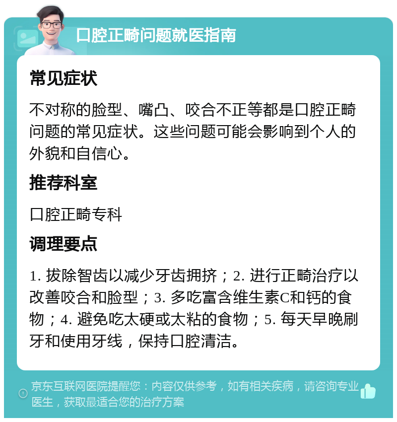 口腔正畸问题就医指南 常见症状 不对称的脸型、嘴凸、咬合不正等都是口腔正畸问题的常见症状。这些问题可能会影响到个人的外貌和自信心。 推荐科室 口腔正畸专科 调理要点 1. 拔除智齿以减少牙齿拥挤；2. 进行正畸治疗以改善咬合和脸型；3. 多吃富含维生素C和钙的食物；4. 避免吃太硬或太粘的食物；5. 每天早晚刷牙和使用牙线，保持口腔清洁。