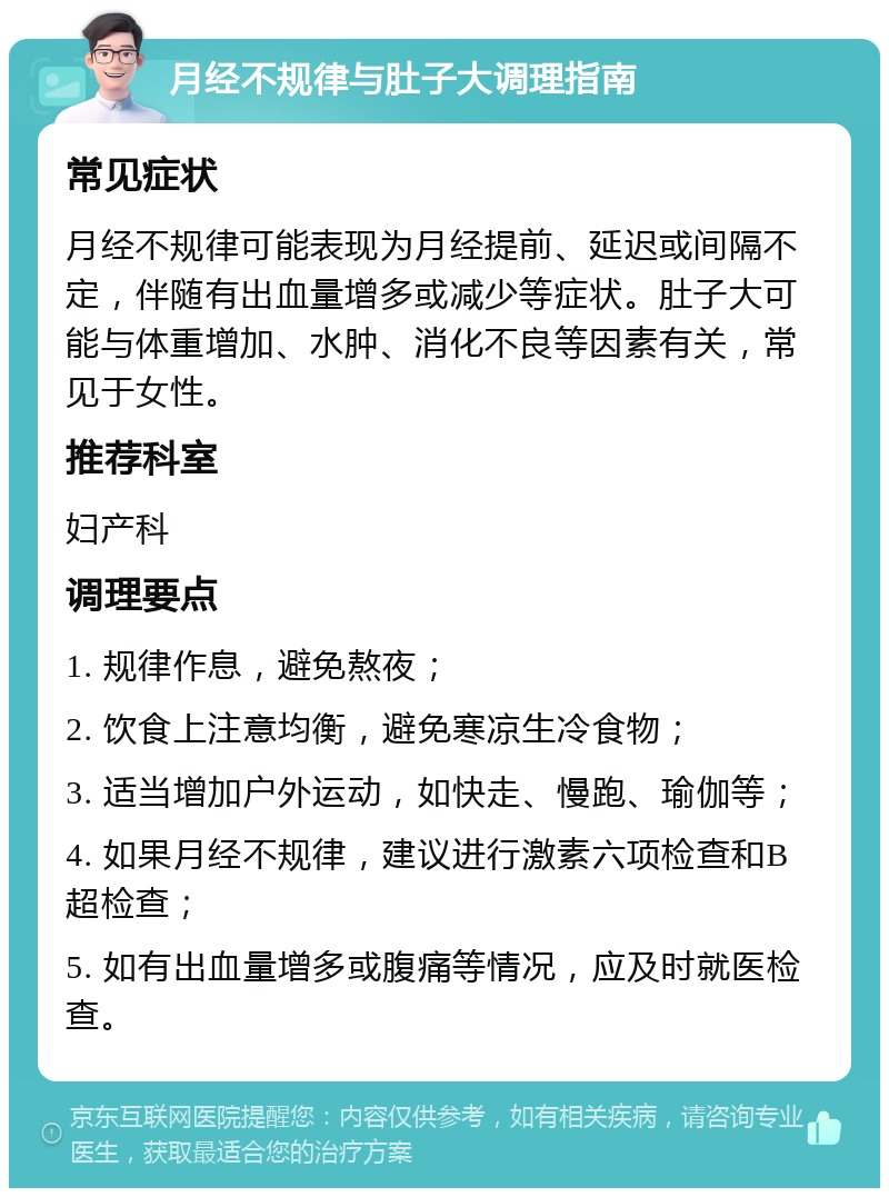 月经不规律与肚子大调理指南 常见症状 月经不规律可能表现为月经提前、延迟或间隔不定，伴随有出血量增多或减少等症状。肚子大可能与体重增加、水肿、消化不良等因素有关，常见于女性。 推荐科室 妇产科 调理要点 1. 规律作息，避免熬夜； 2. 饮食上注意均衡，避免寒凉生冷食物； 3. 适当增加户外运动，如快走、慢跑、瑜伽等； 4. 如果月经不规律，建议进行激素六项检查和B超检查； 5. 如有出血量增多或腹痛等情况，应及时就医检查。