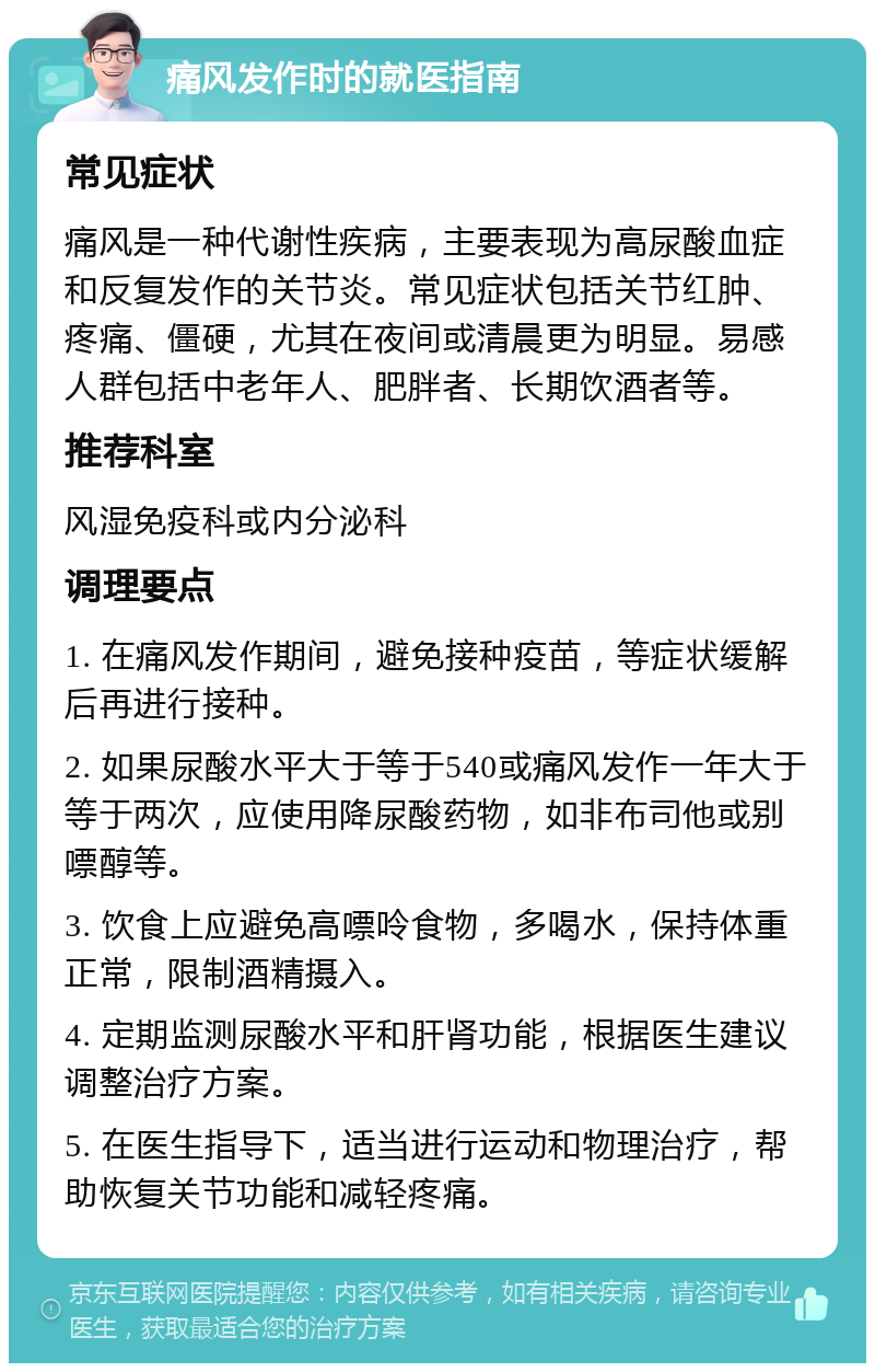 痛风发作时的就医指南 常见症状 痛风是一种代谢性疾病，主要表现为高尿酸血症和反复发作的关节炎。常见症状包括关节红肿、疼痛、僵硬，尤其在夜间或清晨更为明显。易感人群包括中老年人、肥胖者、长期饮酒者等。 推荐科室 风湿免疫科或内分泌科 调理要点 1. 在痛风发作期间，避免接种疫苗，等症状缓解后再进行接种。 2. 如果尿酸水平大于等于540或痛风发作一年大于等于两次，应使用降尿酸药物，如非布司他或别嘌醇等。 3. 饮食上应避免高嘌呤食物，多喝水，保持体重正常，限制酒精摄入。 4. 定期监测尿酸水平和肝肾功能，根据医生建议调整治疗方案。 5. 在医生指导下，适当进行运动和物理治疗，帮助恢复关节功能和减轻疼痛。