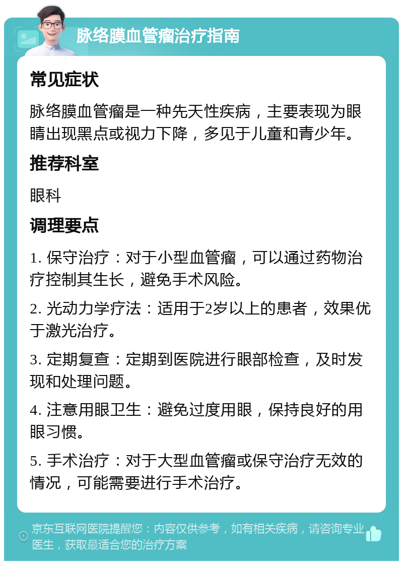 脉络膜血管瘤治疗指南 常见症状 脉络膜血管瘤是一种先天性疾病，主要表现为眼睛出现黑点或视力下降，多见于儿童和青少年。 推荐科室 眼科 调理要点 1. 保守治疗：对于小型血管瘤，可以通过药物治疗控制其生长，避免手术风险。 2. 光动力学疗法：适用于2岁以上的患者，效果优于激光治疗。 3. 定期复查：定期到医院进行眼部检查，及时发现和处理问题。 4. 注意用眼卫生：避免过度用眼，保持良好的用眼习惯。 5. 手术治疗：对于大型血管瘤或保守治疗无效的情况，可能需要进行手术治疗。