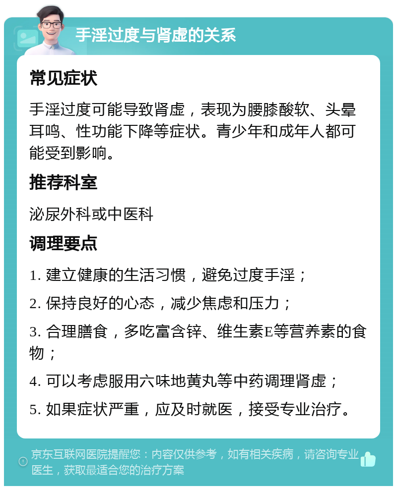 手淫过度与肾虚的关系 常见症状 手淫过度可能导致肾虚，表现为腰膝酸软、头晕耳鸣、性功能下降等症状。青少年和成年人都可能受到影响。 推荐科室 泌尿外科或中医科 调理要点 1. 建立健康的生活习惯，避免过度手淫； 2. 保持良好的心态，减少焦虑和压力； 3. 合理膳食，多吃富含锌、维生素E等营养素的食物； 4. 可以考虑服用六味地黄丸等中药调理肾虚； 5. 如果症状严重，应及时就医，接受专业治疗。