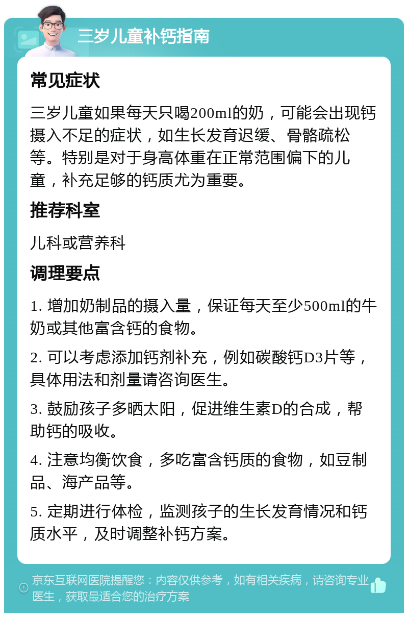 三岁儿童补钙指南 常见症状 三岁儿童如果每天只喝200ml的奶，可能会出现钙摄入不足的症状，如生长发育迟缓、骨骼疏松等。特别是对于身高体重在正常范围偏下的儿童，补充足够的钙质尤为重要。 推荐科室 儿科或营养科 调理要点 1. 增加奶制品的摄入量，保证每天至少500ml的牛奶或其他富含钙的食物。 2. 可以考虑添加钙剂补充，例如碳酸钙D3片等，具体用法和剂量请咨询医生。 3. 鼓励孩子多晒太阳，促进维生素D的合成，帮助钙的吸收。 4. 注意均衡饮食，多吃富含钙质的食物，如豆制品、海产品等。 5. 定期进行体检，监测孩子的生长发育情况和钙质水平，及时调整补钙方案。