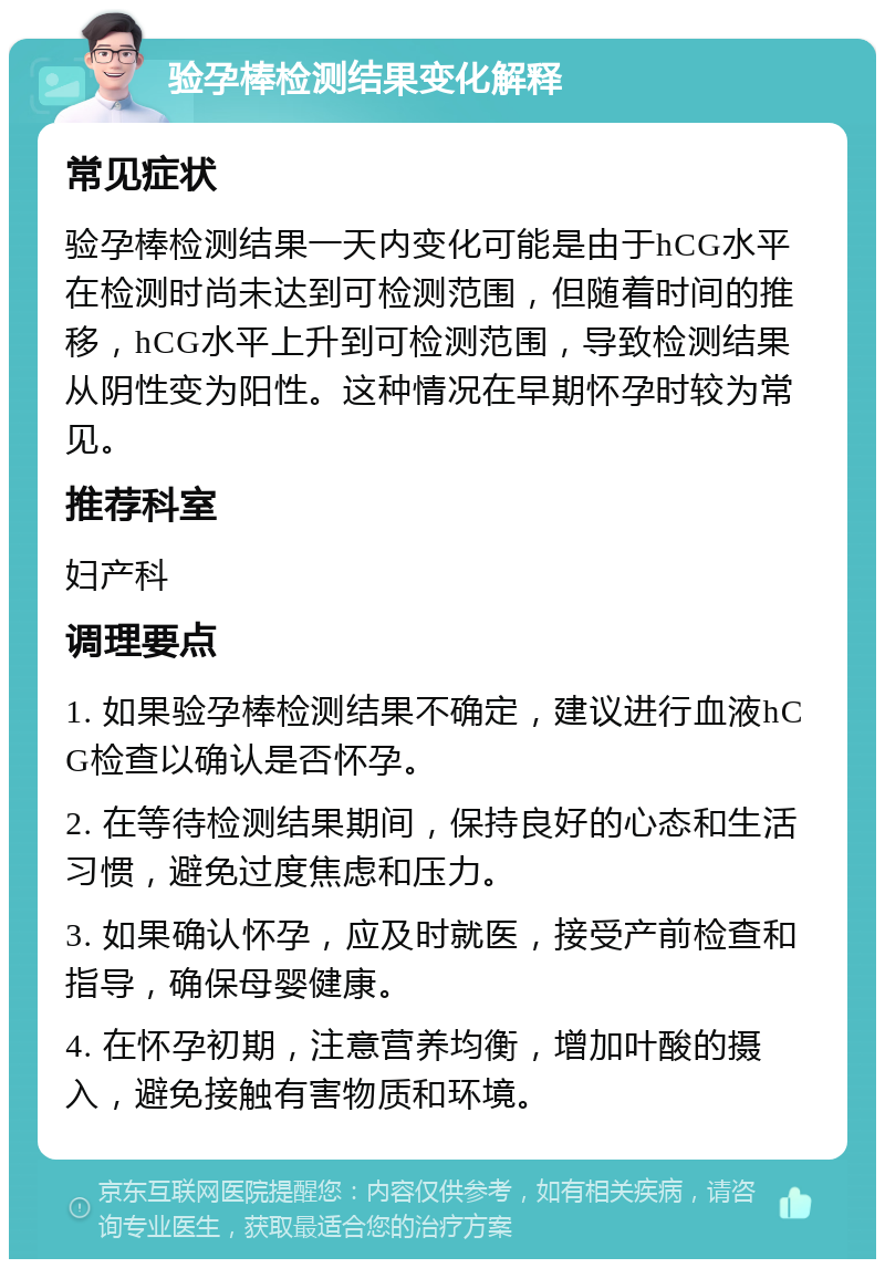 验孕棒检测结果变化解释 常见症状 验孕棒检测结果一天内变化可能是由于hCG水平在检测时尚未达到可检测范围，但随着时间的推移，hCG水平上升到可检测范围，导致检测结果从阴性变为阳性。这种情况在早期怀孕时较为常见。 推荐科室 妇产科 调理要点 1. 如果验孕棒检测结果不确定，建议进行血液hCG检查以确认是否怀孕。 2. 在等待检测结果期间，保持良好的心态和生活习惯，避免过度焦虑和压力。 3. 如果确认怀孕，应及时就医，接受产前检查和指导，确保母婴健康。 4. 在怀孕初期，注意营养均衡，增加叶酸的摄入，避免接触有害物质和环境。