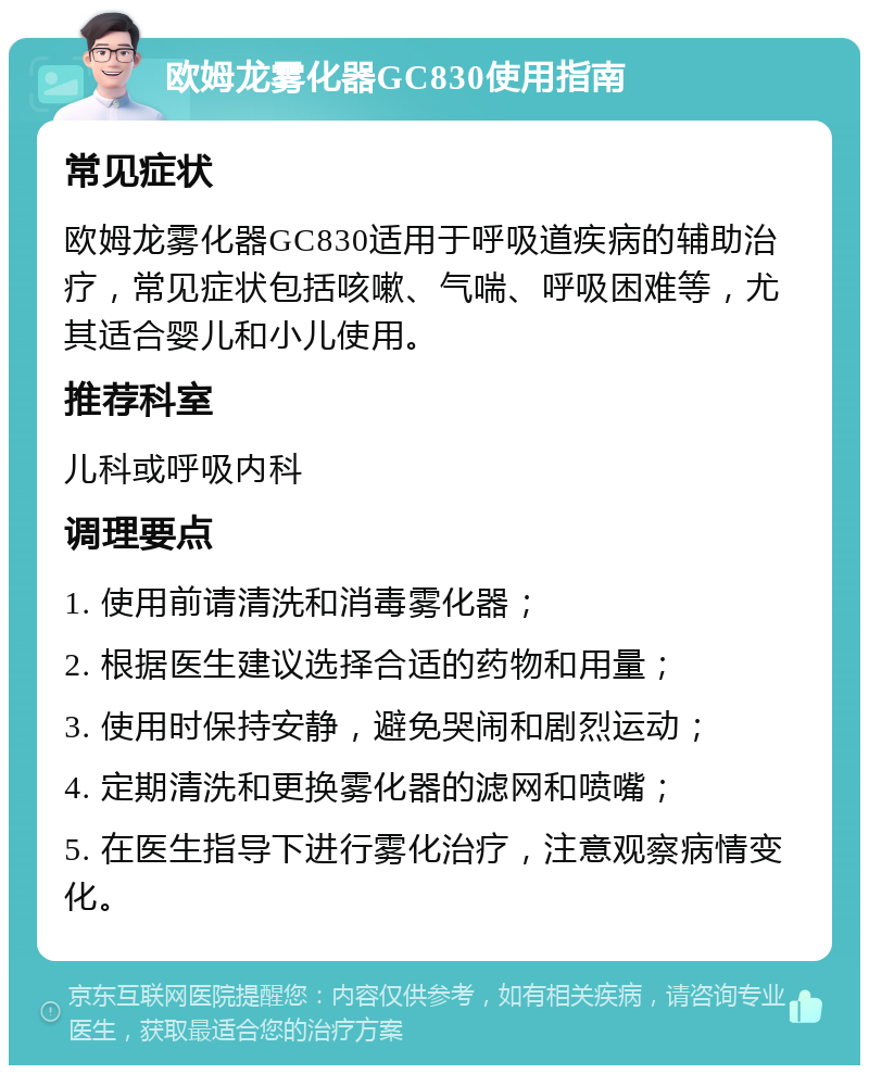 欧姆龙雾化器GC830使用指南 常见症状 欧姆龙雾化器GC830适用于呼吸道疾病的辅助治疗，常见症状包括咳嗽、气喘、呼吸困难等，尤其适合婴儿和小儿使用。 推荐科室 儿科或呼吸内科 调理要点 1. 使用前请清洗和消毒雾化器； 2. 根据医生建议选择合适的药物和用量； 3. 使用时保持安静，避免哭闹和剧烈运动； 4. 定期清洗和更换雾化器的滤网和喷嘴； 5. 在医生指导下进行雾化治疗，注意观察病情变化。