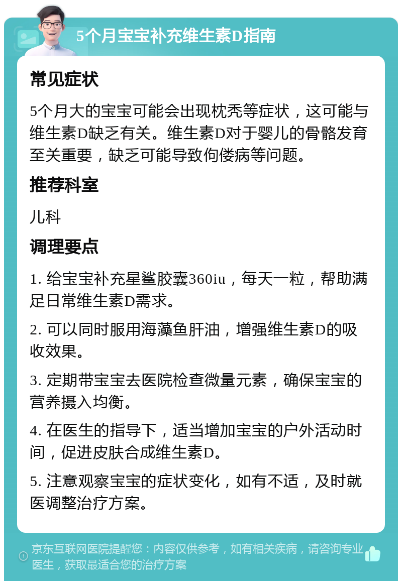 5个月宝宝补充维生素D指南 常见症状 5个月大的宝宝可能会出现枕秃等症状，这可能与维生素D缺乏有关。维生素D对于婴儿的骨骼发育至关重要，缺乏可能导致佝偻病等问题。 推荐科室 儿科 调理要点 1. 给宝宝补充星鲨胶囊360iu，每天一粒，帮助满足日常维生素D需求。 2. 可以同时服用海藻鱼肝油，增强维生素D的吸收效果。 3. 定期带宝宝去医院检查微量元素，确保宝宝的营养摄入均衡。 4. 在医生的指导下，适当增加宝宝的户外活动时间，促进皮肤合成维生素D。 5. 注意观察宝宝的症状变化，如有不适，及时就医调整治疗方案。