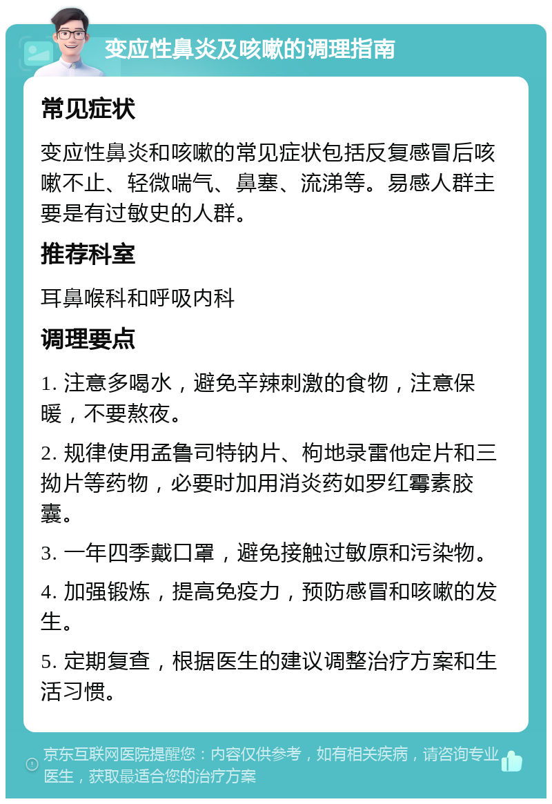 变应性鼻炎及咳嗽的调理指南 常见症状 变应性鼻炎和咳嗽的常见症状包括反复感冒后咳嗽不止、轻微喘气、鼻塞、流涕等。易感人群主要是有过敏史的人群。 推荐科室 耳鼻喉科和呼吸内科 调理要点 1. 注意多喝水，避免辛辣刺激的食物，注意保暖，不要熬夜。 2. 规律使用孟鲁司特钠片、枸地录雷他定片和三拗片等药物，必要时加用消炎药如罗红霉素胶囊。 3. 一年四季戴口罩，避免接触过敏原和污染物。 4. 加强锻炼，提高免疫力，预防感冒和咳嗽的发生。 5. 定期复查，根据医生的建议调整治疗方案和生活习惯。