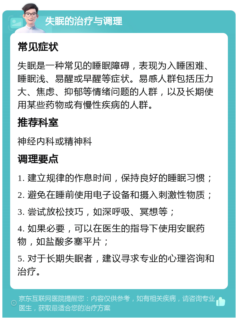 失眠的治疗与调理 常见症状 失眠是一种常见的睡眠障碍，表现为入睡困难、睡眠浅、易醒或早醒等症状。易感人群包括压力大、焦虑、抑郁等情绪问题的人群，以及长期使用某些药物或有慢性疾病的人群。 推荐科室 神经内科或精神科 调理要点 1. 建立规律的作息时间，保持良好的睡眠习惯； 2. 避免在睡前使用电子设备和摄入刺激性物质； 3. 尝试放松技巧，如深呼吸、冥想等； 4. 如果必要，可以在医生的指导下使用安眠药物，如盐酸多塞平片； 5. 对于长期失眠者，建议寻求专业的心理咨询和治疗。