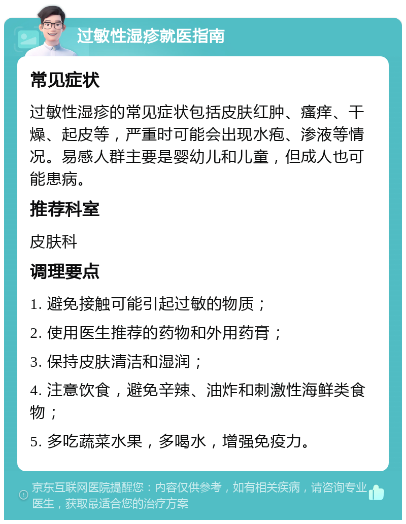 过敏性湿疹就医指南 常见症状 过敏性湿疹的常见症状包括皮肤红肿、瘙痒、干燥、起皮等，严重时可能会出现水疱、渗液等情况。易感人群主要是婴幼儿和儿童，但成人也可能患病。 推荐科室 皮肤科 调理要点 1. 避免接触可能引起过敏的物质； 2. 使用医生推荐的药物和外用药膏； 3. 保持皮肤清洁和湿润； 4. 注意饮食，避免辛辣、油炸和刺激性海鲜类食物； 5. 多吃蔬菜水果，多喝水，增强免疫力。