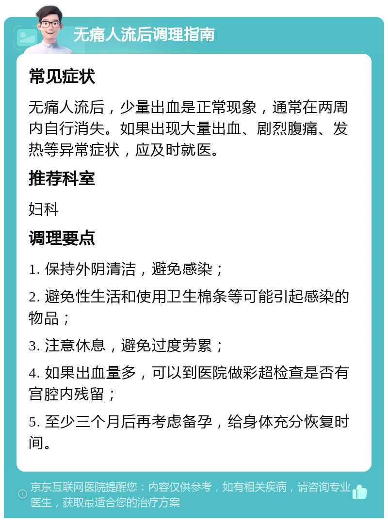 无痛人流后调理指南 常见症状 无痛人流后，少量出血是正常现象，通常在两周内自行消失。如果出现大量出血、剧烈腹痛、发热等异常症状，应及时就医。 推荐科室 妇科 调理要点 1. 保持外阴清洁，避免感染； 2. 避免性生活和使用卫生棉条等可能引起感染的物品； 3. 注意休息，避免过度劳累； 4. 如果出血量多，可以到医院做彩超检查是否有宫腔内残留； 5. 至少三个月后再考虑备孕，给身体充分恢复时间。