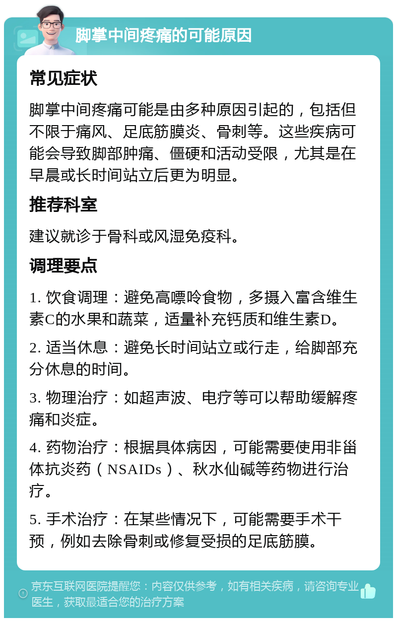 脚掌中间疼痛的可能原因 常见症状 脚掌中间疼痛可能是由多种原因引起的，包括但不限于痛风、足底筋膜炎、骨刺等。这些疾病可能会导致脚部肿痛、僵硬和活动受限，尤其是在早晨或长时间站立后更为明显。 推荐科室 建议就诊于骨科或风湿免疫科。 调理要点 1. 饮食调理：避免高嘌呤食物，多摄入富含维生素C的水果和蔬菜，适量补充钙质和维生素D。 2. 适当休息：避免长时间站立或行走，给脚部充分休息的时间。 3. 物理治疗：如超声波、电疗等可以帮助缓解疼痛和炎症。 4. 药物治疗：根据具体病因，可能需要使用非甾体抗炎药（NSAIDs）、秋水仙碱等药物进行治疗。 5. 手术治疗：在某些情况下，可能需要手术干预，例如去除骨刺或修复受损的足底筋膜。