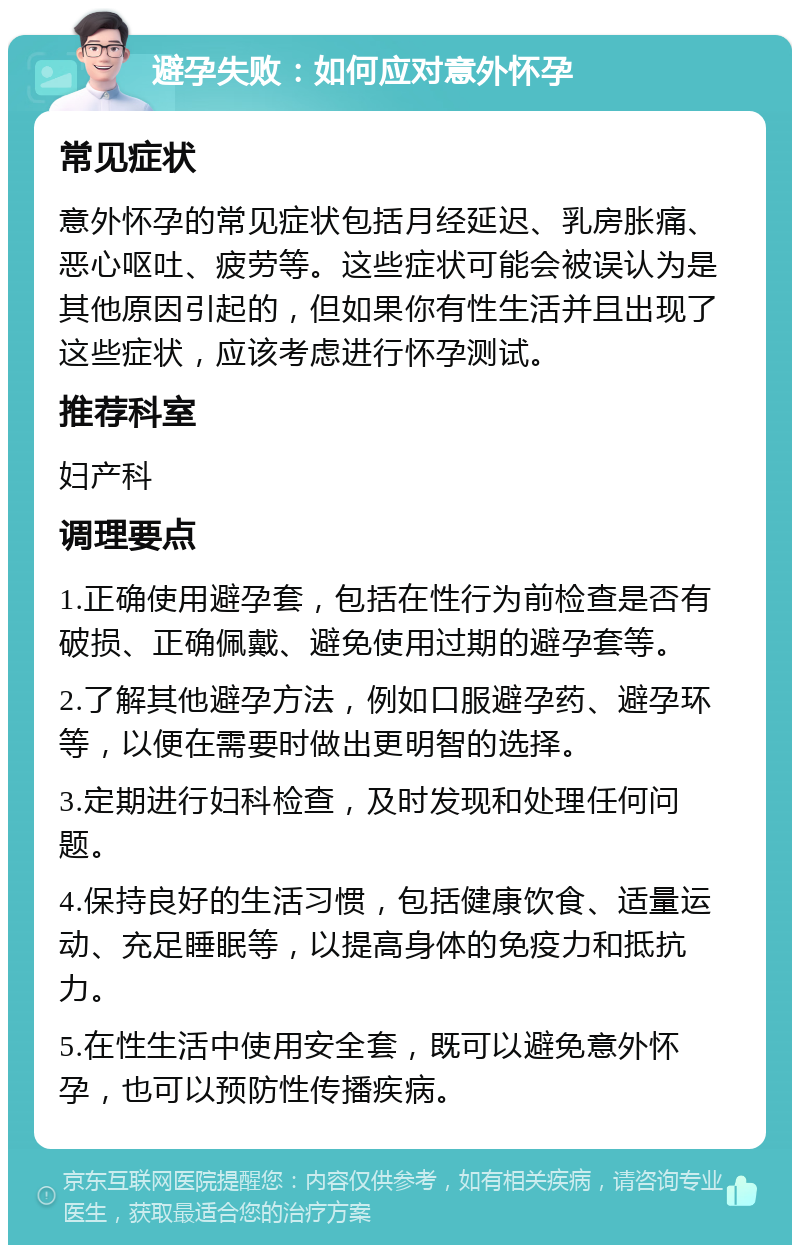 避孕失败：如何应对意外怀孕 常见症状 意外怀孕的常见症状包括月经延迟、乳房胀痛、恶心呕吐、疲劳等。这些症状可能会被误认为是其他原因引起的，但如果你有性生活并且出现了这些症状，应该考虑进行怀孕测试。 推荐科室 妇产科 调理要点 1.正确使用避孕套，包括在性行为前检查是否有破损、正确佩戴、避免使用过期的避孕套等。 2.了解其他避孕方法，例如口服避孕药、避孕环等，以便在需要时做出更明智的选择。 3.定期进行妇科检查，及时发现和处理任何问题。 4.保持良好的生活习惯，包括健康饮食、适量运动、充足睡眠等，以提高身体的免疫力和抵抗力。 5.在性生活中使用安全套，既可以避免意外怀孕，也可以预防性传播疾病。