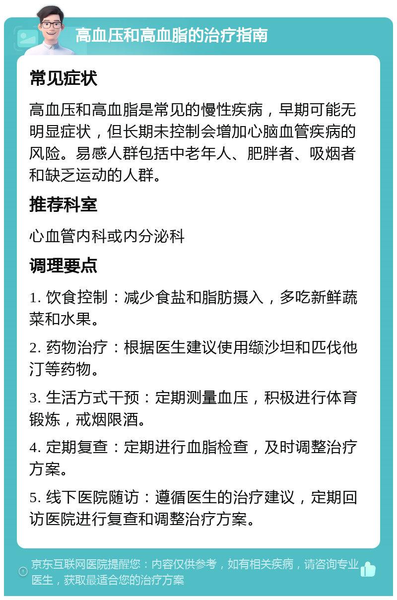 高血压和高血脂的治疗指南 常见症状 高血压和高血脂是常见的慢性疾病，早期可能无明显症状，但长期未控制会增加心脑血管疾病的风险。易感人群包括中老年人、肥胖者、吸烟者和缺乏运动的人群。 推荐科室 心血管内科或内分泌科 调理要点 1. 饮食控制：减少食盐和脂肪摄入，多吃新鲜蔬菜和水果。 2. 药物治疗：根据医生建议使用缬沙坦和匹伐他汀等药物。 3. 生活方式干预：定期测量血压，积极进行体育锻炼，戒烟限酒。 4. 定期复查：定期进行血脂检查，及时调整治疗方案。 5. 线下医院随访：遵循医生的治疗建议，定期回访医院进行复查和调整治疗方案。