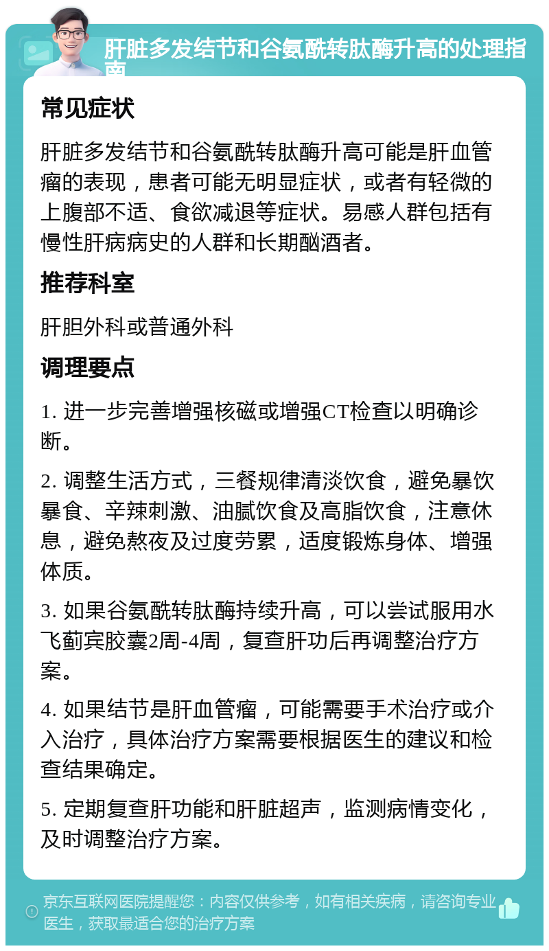 肝脏多发结节和谷氨酰转肽酶升高的处理指南 常见症状 肝脏多发结节和谷氨酰转肽酶升高可能是肝血管瘤的表现，患者可能无明显症状，或者有轻微的上腹部不适、食欲减退等症状。易感人群包括有慢性肝病病史的人群和长期酗酒者。 推荐科室 肝胆外科或普通外科 调理要点 1. 进一步完善增强核磁或增强CT检查以明确诊断。 2. 调整生活方式，三餐规律清淡饮食，避免暴饮暴食、辛辣刺激、油腻饮食及高脂饮食，注意休息，避免熬夜及过度劳累，适度锻炼身体、增强体质。 3. 如果谷氨酰转肽酶持续升高，可以尝试服用水飞蓟宾胶囊2周-4周，复查肝功后再调整治疗方案。 4. 如果结节是肝血管瘤，可能需要手术治疗或介入治疗，具体治疗方案需要根据医生的建议和检查结果确定。 5. 定期复查肝功能和肝脏超声，监测病情变化，及时调整治疗方案。