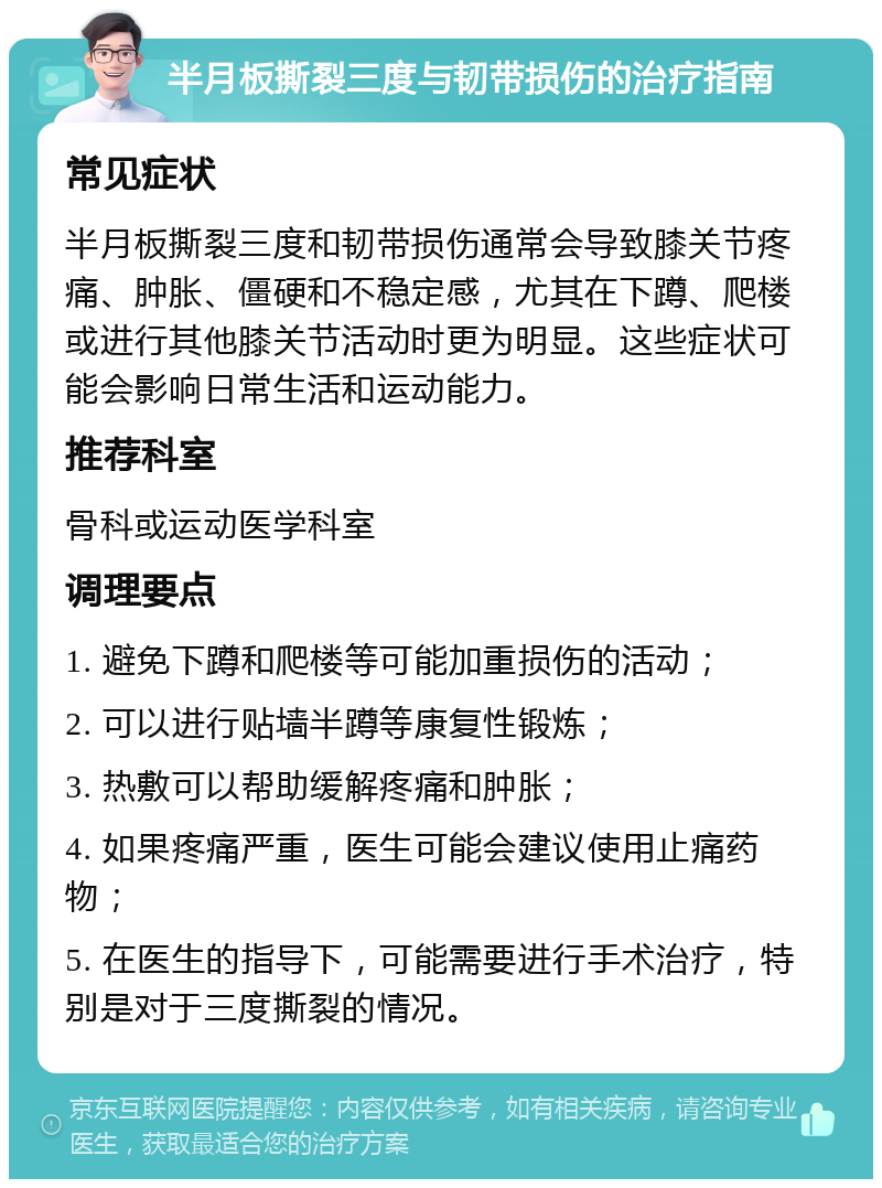 半月板撕裂三度与韧带损伤的治疗指南 常见症状 半月板撕裂三度和韧带损伤通常会导致膝关节疼痛、肿胀、僵硬和不稳定感，尤其在下蹲、爬楼或进行其他膝关节活动时更为明显。这些症状可能会影响日常生活和运动能力。 推荐科室 骨科或运动医学科室 调理要点 1. 避免下蹲和爬楼等可能加重损伤的活动； 2. 可以进行贴墙半蹲等康复性锻炼； 3. 热敷可以帮助缓解疼痛和肿胀； 4. 如果疼痛严重，医生可能会建议使用止痛药物； 5. 在医生的指导下，可能需要进行手术治疗，特别是对于三度撕裂的情况。