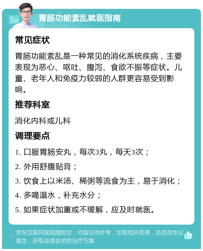 胃肠功能紊乱就医指南 常见症状 胃肠功能紊乱是一种常见的消化系统疾病，主要表现为恶心、呕吐、腹泻、食欲不振等症状。儿童、老年人和免疫力较弱的人群更容易受到影响。 推荐科室 消化内科或儿科 调理要点 1. 口服胃肠安丸，每次3丸，每天3次； 2. 外用舒腹贴膏； 3. 饮食上以米汤、稀粥等流食为主，易于消化； 4. 多喝温水，补充水分； 5. 如果症状加重或不缓解，应及时就医。