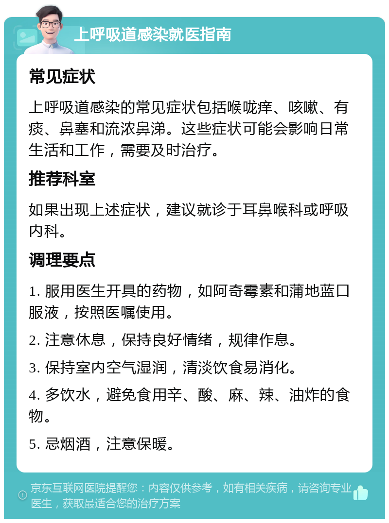 上呼吸道感染就医指南 常见症状 上呼吸道感染的常见症状包括喉咙痒、咳嗽、有痰、鼻塞和流浓鼻涕。这些症状可能会影响日常生活和工作，需要及时治疗。 推荐科室 如果出现上述症状，建议就诊于耳鼻喉科或呼吸内科。 调理要点 1. 服用医生开具的药物，如阿奇霉素和蒲地蓝口服液，按照医嘱使用。 2. 注意休息，保持良好情绪，规律作息。 3. 保持室内空气湿润，清淡饮食易消化。 4. 多饮水，避免食用辛、酸、麻、辣、油炸的食物。 5. 忌烟酒，注意保暖。