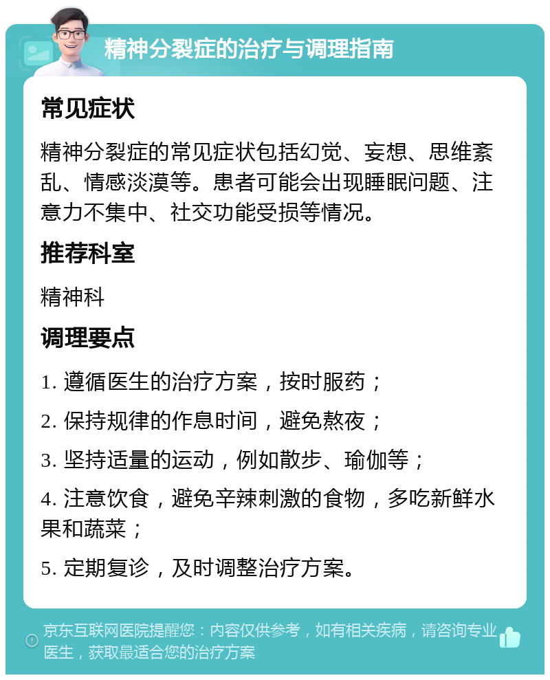 精神分裂症的治疗与调理指南 常见症状 精神分裂症的常见症状包括幻觉、妄想、思维紊乱、情感淡漠等。患者可能会出现睡眠问题、注意力不集中、社交功能受损等情况。 推荐科室 精神科 调理要点 1. 遵循医生的治疗方案，按时服药； 2. 保持规律的作息时间，避免熬夜； 3. 坚持适量的运动，例如散步、瑜伽等； 4. 注意饮食，避免辛辣刺激的食物，多吃新鲜水果和蔬菜； 5. 定期复诊，及时调整治疗方案。