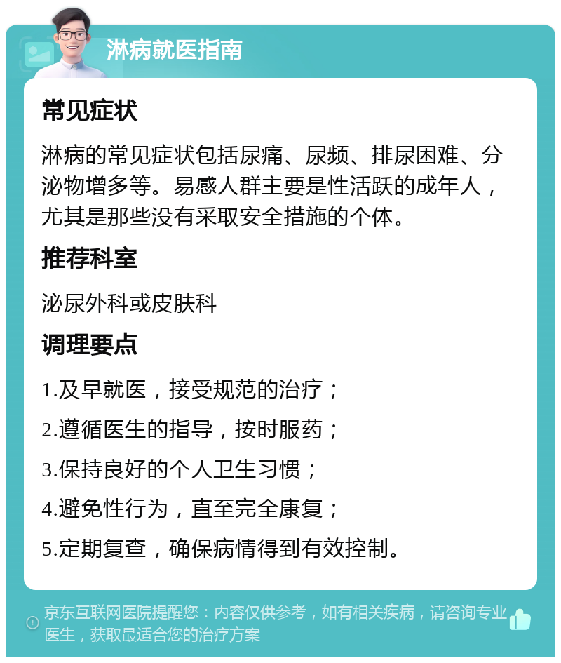 淋病就医指南 常见症状 淋病的常见症状包括尿痛、尿频、排尿困难、分泌物增多等。易感人群主要是性活跃的成年人，尤其是那些没有采取安全措施的个体。 推荐科室 泌尿外科或皮肤科 调理要点 1.及早就医，接受规范的治疗； 2.遵循医生的指导，按时服药； 3.保持良好的个人卫生习惯； 4.避免性行为，直至完全康复； 5.定期复查，确保病情得到有效控制。