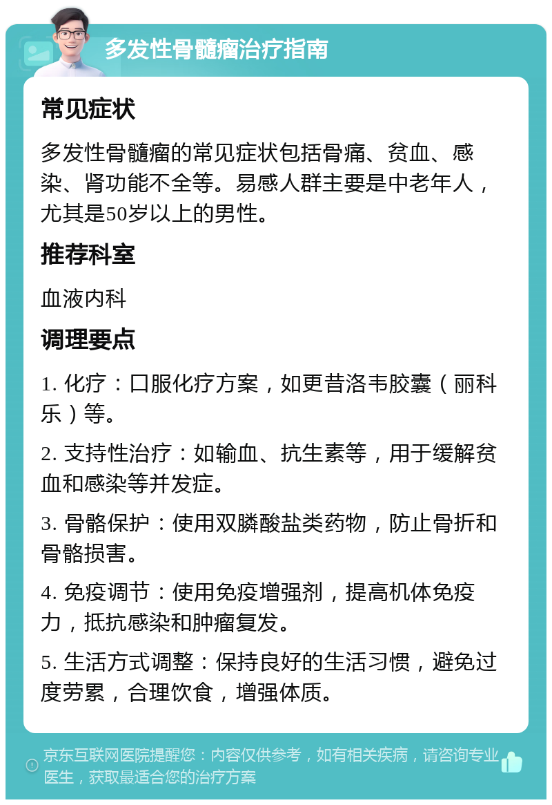 多发性骨髓瘤治疗指南 常见症状 多发性骨髓瘤的常见症状包括骨痛、贫血、感染、肾功能不全等。易感人群主要是中老年人，尤其是50岁以上的男性。 推荐科室 血液内科 调理要点 1. 化疗：口服化疗方案，如更昔洛韦胶囊（丽科乐）等。 2. 支持性治疗：如输血、抗生素等，用于缓解贫血和感染等并发症。 3. 骨骼保护：使用双膦酸盐类药物，防止骨折和骨骼损害。 4. 免疫调节：使用免疫增强剂，提高机体免疫力，抵抗感染和肿瘤复发。 5. 生活方式调整：保持良好的生活习惯，避免过度劳累，合理饮食，增强体质。