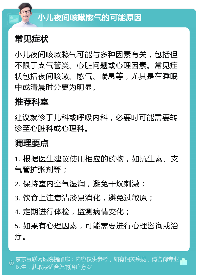 小儿夜间咳嗽憋气的可能原因 常见症状 小儿夜间咳嗽憋气可能与多种因素有关，包括但不限于支气管炎、心脏问题或心理因素。常见症状包括夜间咳嗽、憋气、喘息等，尤其是在睡眠中或清晨时分更为明显。 推荐科室 建议就诊于儿科或呼吸内科，必要时可能需要转诊至心脏科或心理科。 调理要点 1. 根据医生建议使用相应的药物，如抗生素、支气管扩张剂等； 2. 保持室内空气湿润，避免干燥刺激； 3. 饮食上注意清淡易消化，避免过敏原； 4. 定期进行体检，监测病情变化； 5. 如果有心理因素，可能需要进行心理咨询或治疗。