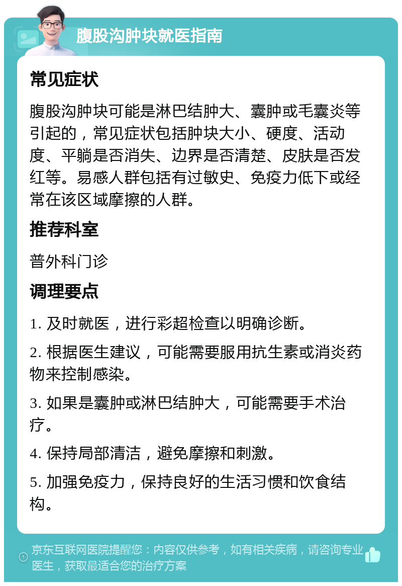 腹股沟肿块就医指南 常见症状 腹股沟肿块可能是淋巴结肿大、囊肿或毛囊炎等引起的，常见症状包括肿块大小、硬度、活动度、平躺是否消失、边界是否清楚、皮肤是否发红等。易感人群包括有过敏史、免疫力低下或经常在该区域摩擦的人群。 推荐科室 普外科门诊 调理要点 1. 及时就医，进行彩超检查以明确诊断。 2. 根据医生建议，可能需要服用抗生素或消炎药物来控制感染。 3. 如果是囊肿或淋巴结肿大，可能需要手术治疗。 4. 保持局部清洁，避免摩擦和刺激。 5. 加强免疫力，保持良好的生活习惯和饮食结构。